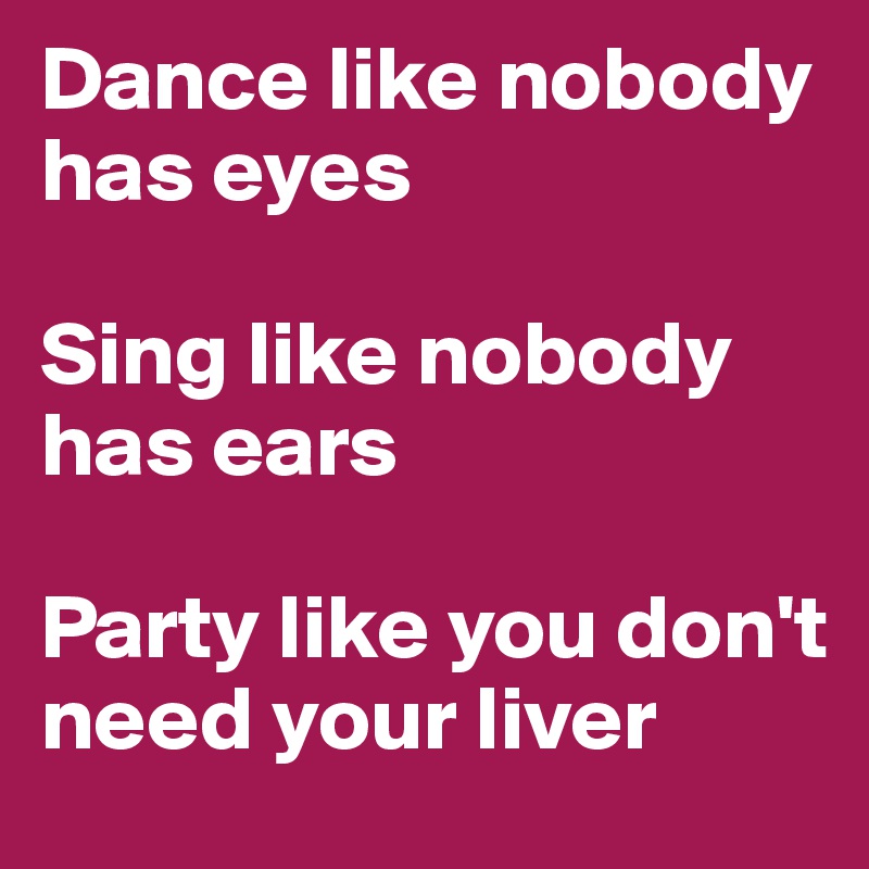 Dance like nobody has eyes

Sing like nobody has ears

Party like you don't need your liver