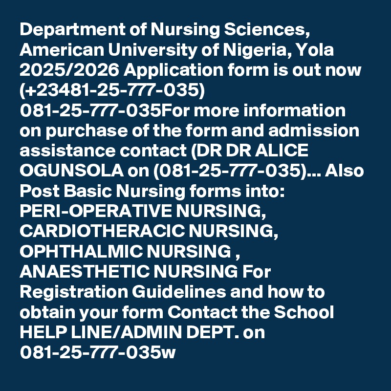 Department of Nursing Sciences, American University of Nigeria, Yola 2025/2026 Application form is out now (+23481-25-777-035) 081-25-777-035For more information on purchase of the form and admission assistance contact (DR DR ALICE OGUNSOLA on (081-25-777-035)... Also Post Basic Nursing forms into: PERI-OPERATIVE NURSING, CARDIOTHERACIC NURSING, OPHTHALMIC NURSING , ANAESTHETIC NURSING For Registration Guidelines and how to obtain your form Contact the School HELP LINE/ADMIN DEPT. on 081-25-777-035w