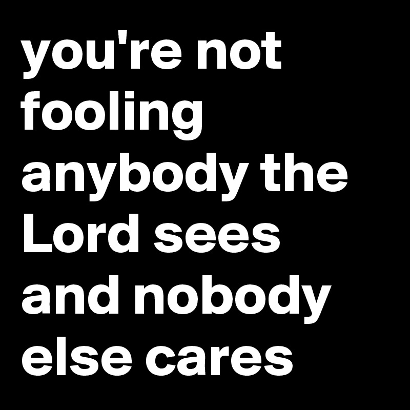 you're not fooling anybody the Lord sees and nobody else cares