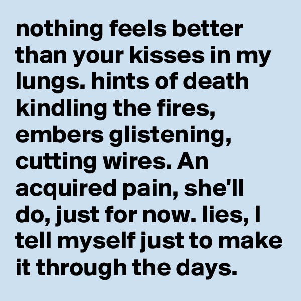 nothing feels better than your kisses in my lungs. hints of death kindling the fires, embers glistening, cutting wires. An acquired pain, she'll do, just for now. lies, I tell myself just to make it through the days. 