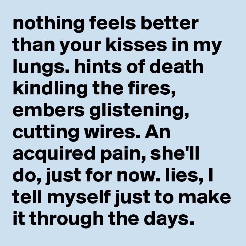 nothing feels better than your kisses in my lungs. hints of death kindling the fires, embers glistening, cutting wires. An acquired pain, she'll do, just for now. lies, I tell myself just to make it through the days. 