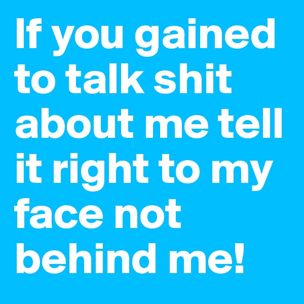 If you gained to talk shit about me tell it right to my face not behind me!