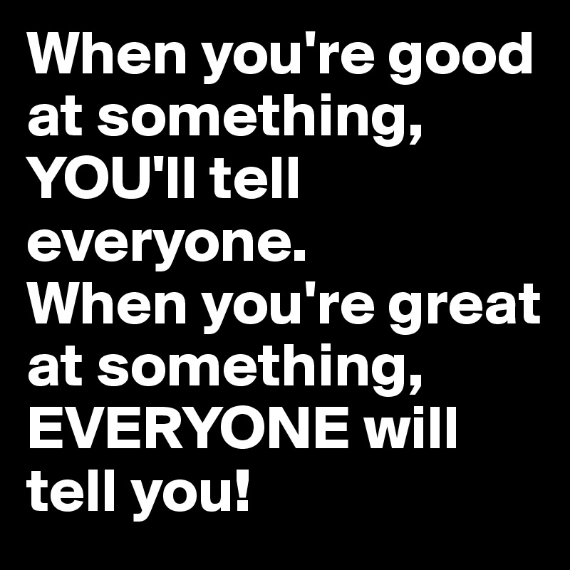 When you're good at something, YOU'll tell everyone.
When you're great at something, EVERYONE will tell you!