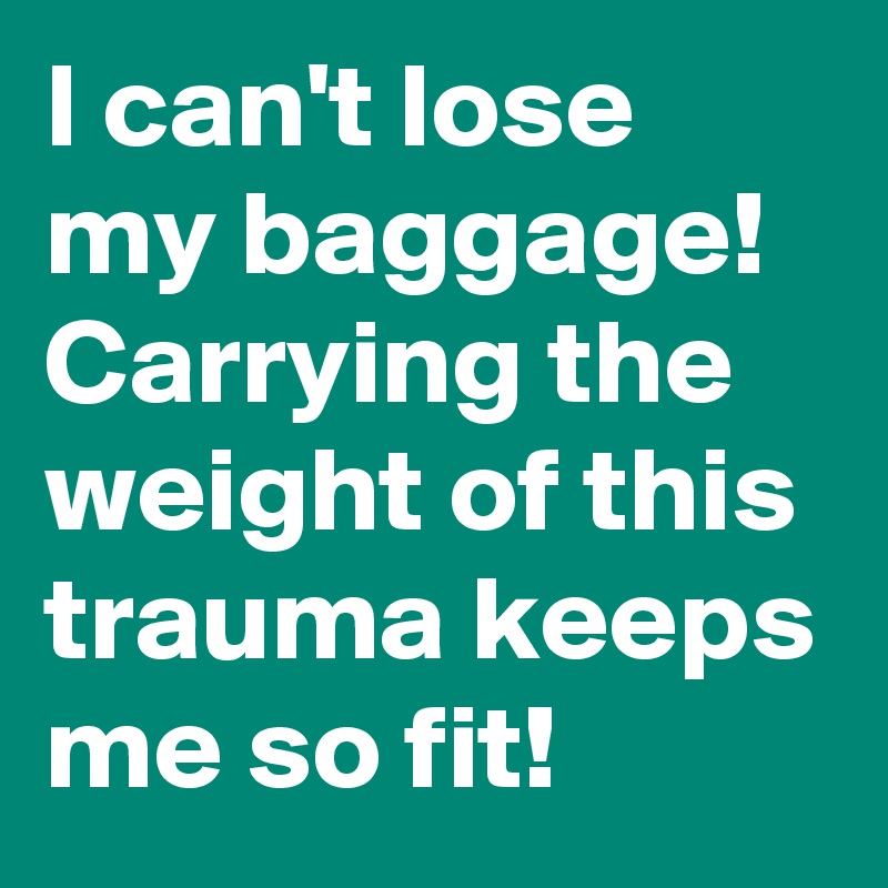 I can't lose my baggage! Carrying the weight of this trauma keeps me so fit!
