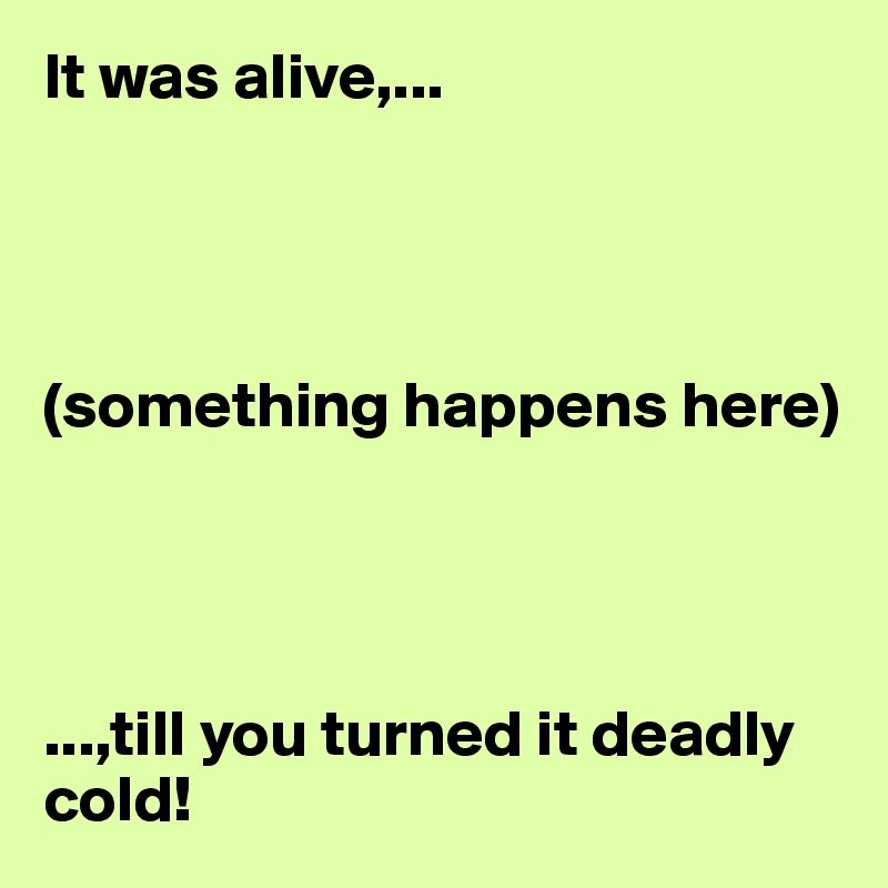 It was alive,...




(something happens here)




...,till you turned it deadly cold! 