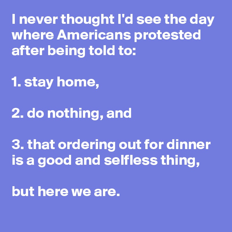 I never thought I'd see the day where Americans protested after being told to:

1. stay home,

2. do nothing, and

3. that ordering out for dinner is a good and selfless thing,

but here we are.