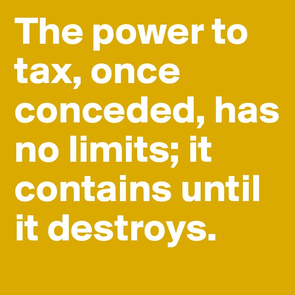 The power to tax, once conceded, has no limits; it contains until it destroys.