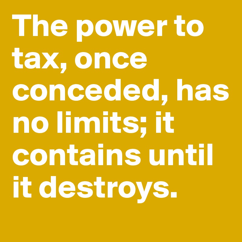 The power to tax, once conceded, has no limits; it contains until it destroys.