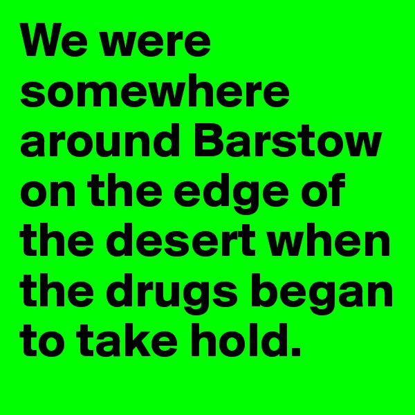 We were somewhere around Barstow on the edge of the desert when the drugs began to take hold.