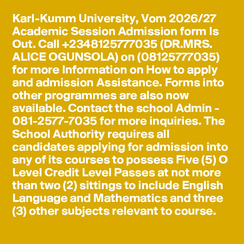 Karl-Kumm University, Vom 2026/27 Academic Session Admission form Is Out. Call +2348125777035 (DR.MRS. ALICE OGUNSOLA) on (08125777035) for more Information on How to apply and admission Assistance. Forms into other programmes are also now available. Contact the school Admin - 081-2577-7035 for more inquiries. The School Authority requires all candidates applying for admission into any of its courses to possess Five (5) O Level Credit Level Passes at not more than two (2) sittings to include English Language and Mathematics and three (3) other subjects relevant to course.