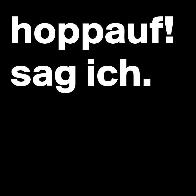 hoppauf! sag ich.