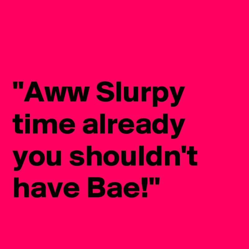 

"Aww Slurpy time already you shouldn't have Bae!"
