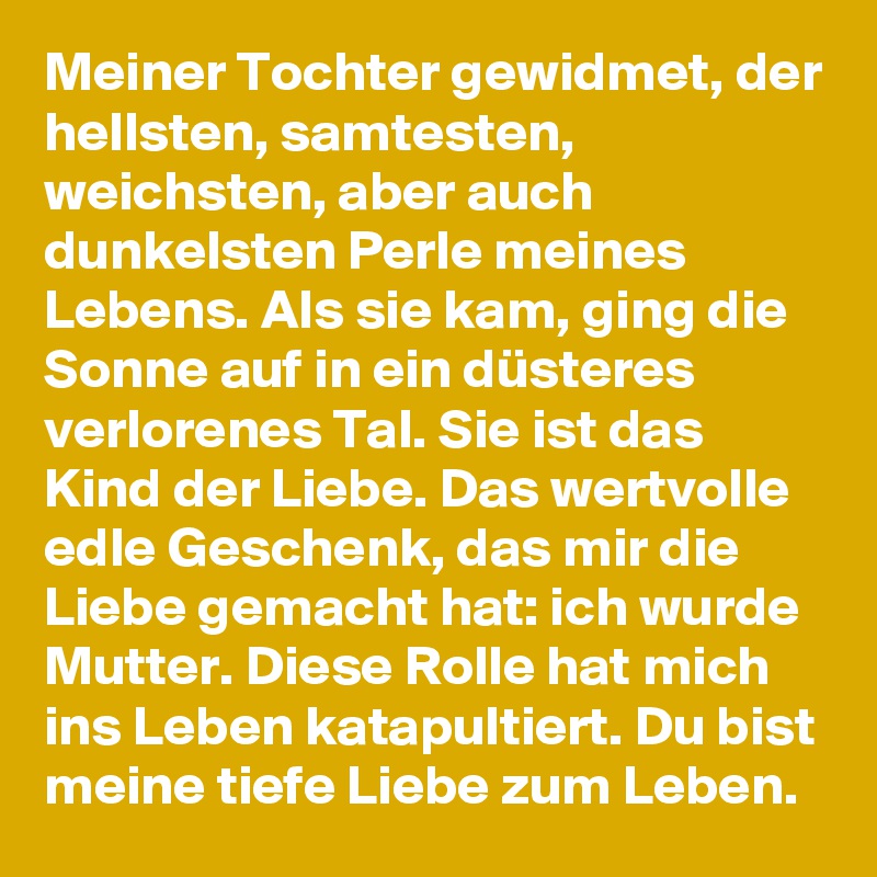 Meiner Tochter gewidmet, der hellsten, samtesten, weichsten, aber auch dunkelsten Perle meines Lebens. Als sie kam, ging die Sonne auf in ein düsteres verlorenes Tal. Sie ist das Kind der Liebe. Das wertvolle edle Geschenk, das mir die Liebe gemacht hat: ich wurde Mutter. Diese Rolle hat mich ins Leben katapultiert. Du bist meine tiefe Liebe zum Leben.    