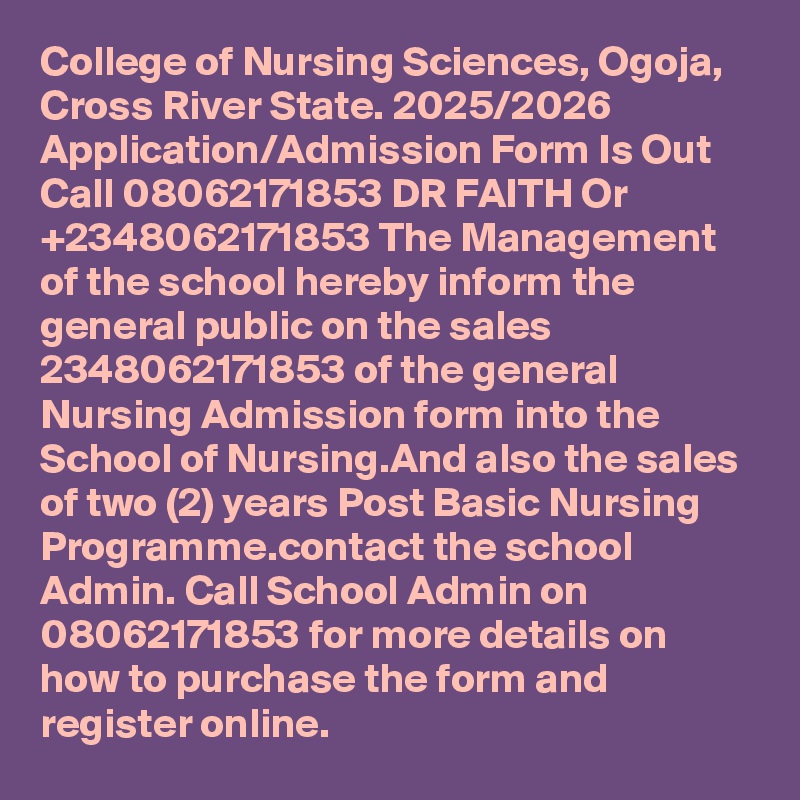 College of Nursing Sciences, Ogoja, Cross River State. 2025/2026 Application/Admission Form Is Out Call 08062171853 DR FAITH Or +2348062171853 The Management of the school hereby inform the general public on the sales 2348062171853 of the general Nursing Admission form into the School of Nursing.And also the sales of two (2) years Post Basic Nursing Programme.contact the school Admin. Call School Admin on 08062171853 for more details on how to purchase the form and register online.