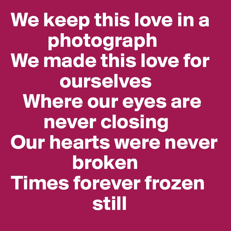 We keep this love in a    
         photograph
We made this love for 
            ourselves
   Where our eyes are  
        never closing
Our hearts were never  
               broken
Times forever frozen 
                    still 