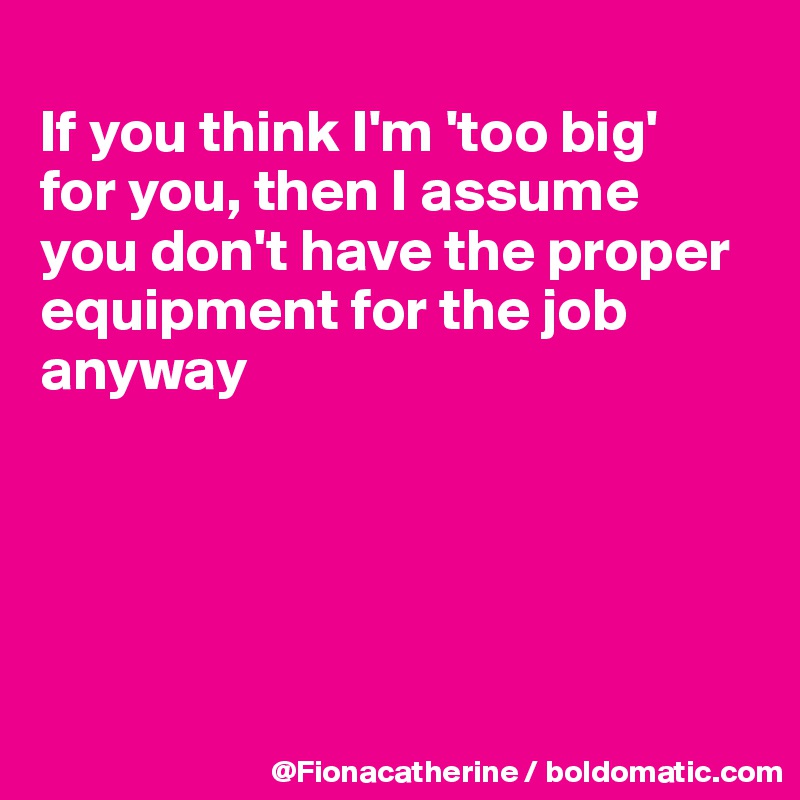 
If you think I'm 'too big'
for you, then I assume
you don't have the proper
equipment for the job anyway





