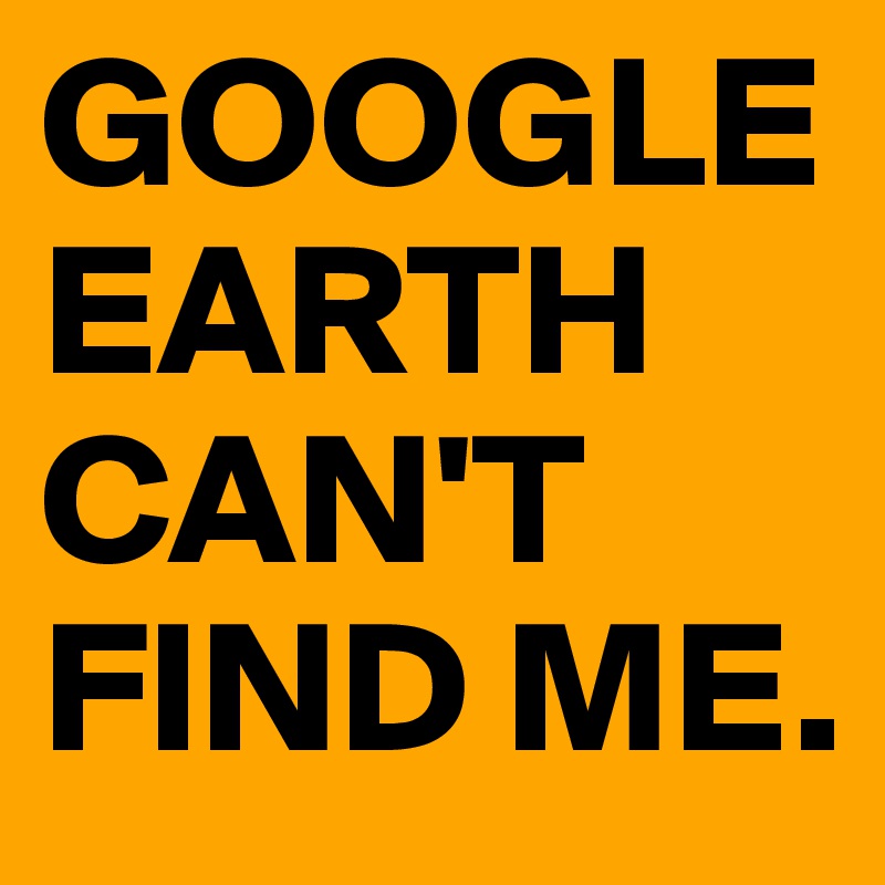GOOGLE EARTH CAN'T FIND ME.
