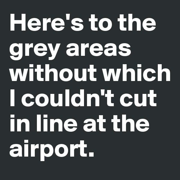 Here's to the grey areas without which I couldn't cut in line at the airport.