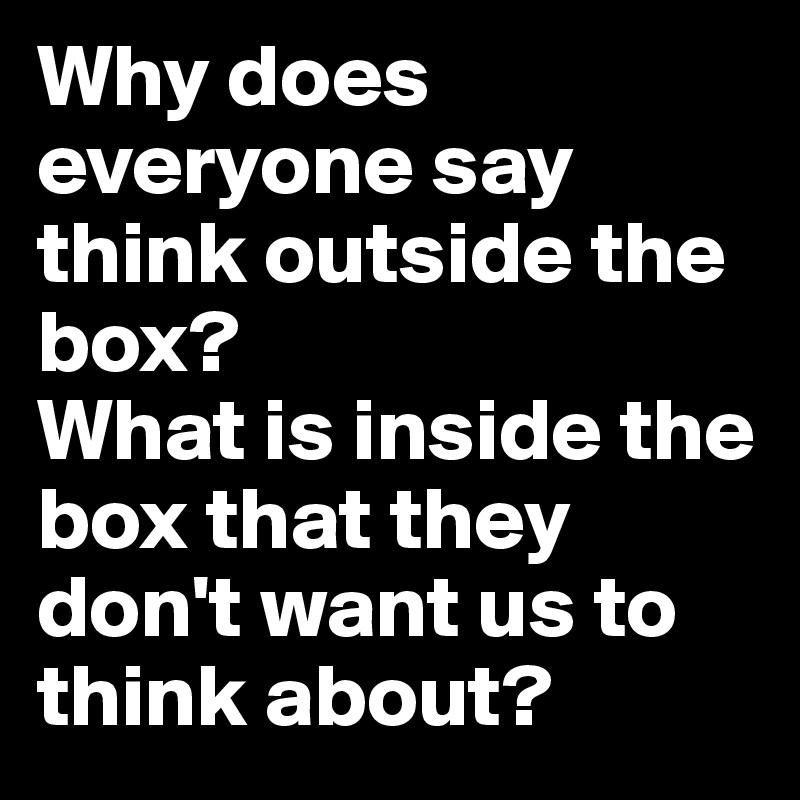 Why does everyone say think outside the box? 
What is inside the box that they don't want us to think about?