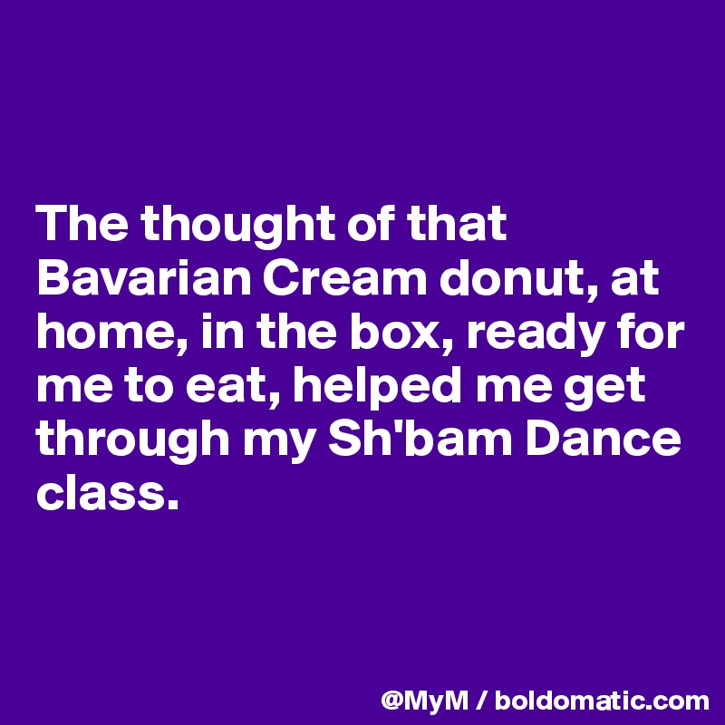 


The thought of that Bavarian Cream donut, at home, in the box, ready for me to eat, helped me get through my Sh'bam Dance class.


