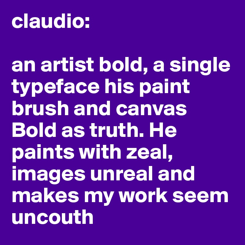 claudio: 

an artist bold, a single typeface his paint brush and canvas Bold as truth. He paints with zeal, images unreal and makes my work seem uncouth