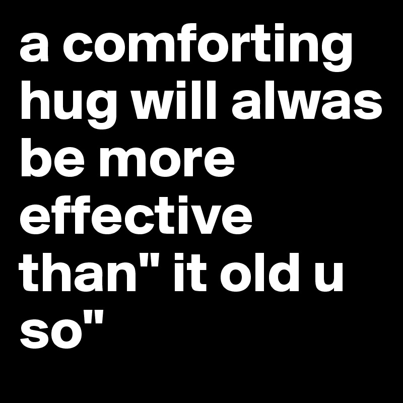 a comforting hug will alwas be more effective than" it old u so"