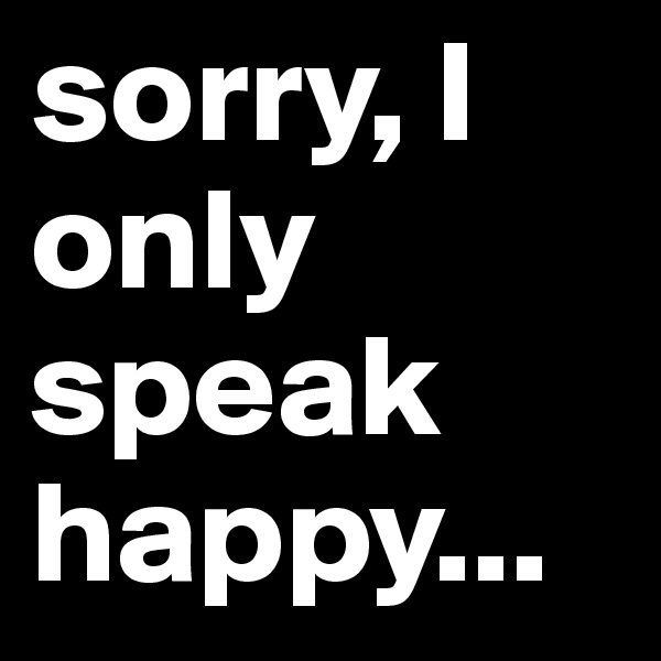 sorry, I only speak happy...