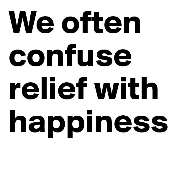 We often confuse relief with happiness