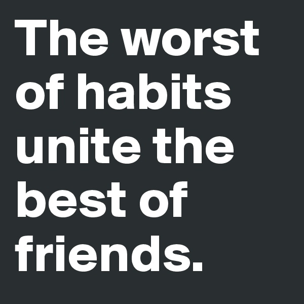 The worst of habits unite the best of friends.