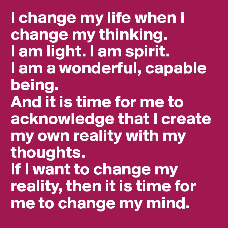 I change my life when I change my thinking.
I am light. I am spirit.
I am a wonderful, capable being.
And it is time for me to acknowledge that I create my own reality with my thoughts.
If I want to change my reality, then it is time for me to change my mind.