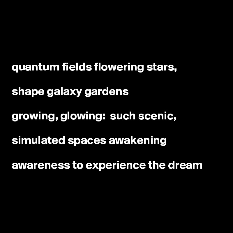 



quantum fields flowering stars,

shape galaxy gardens

growing, glowing:  such scenic,

simulated spaces awakening

awareness to experience the dream  



