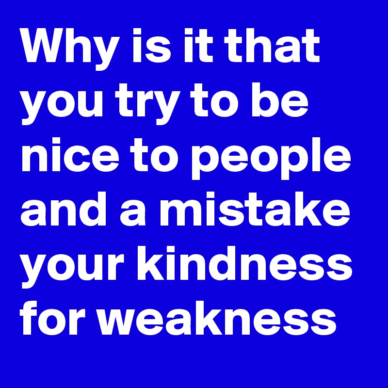 Why is it that you try to be nice to people and a mistake your kindness for weakness
