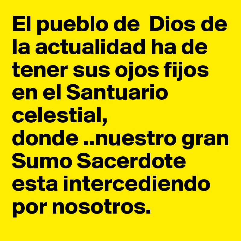 El pueblo de  Dios de la actualidad ha de tener sus ojos fijos en el Santuario celestial, donde ..nuestro gran Sumo Sacerdote esta intercediendo por nosotros. 