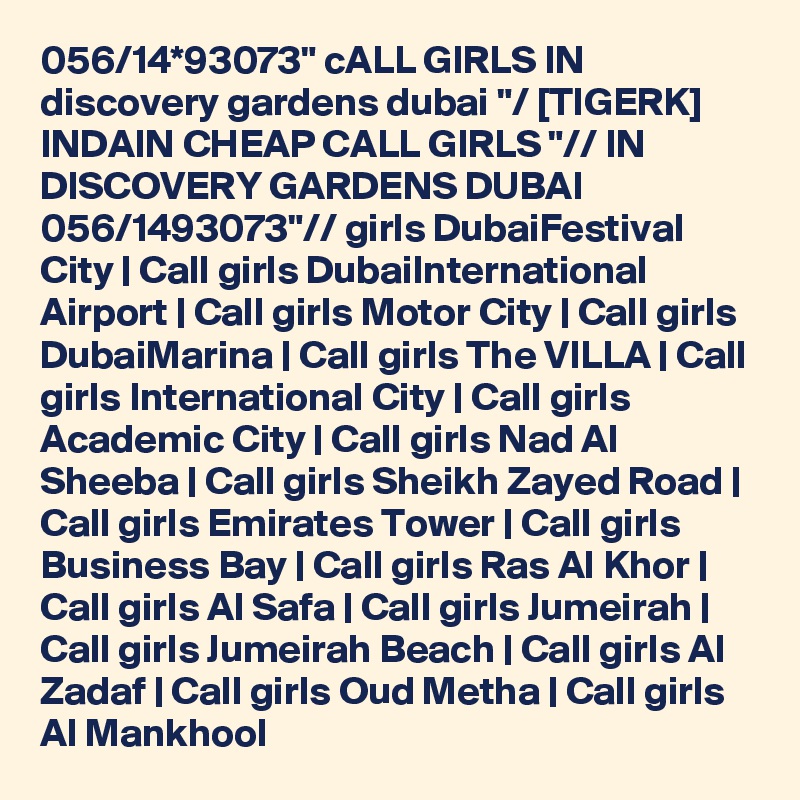 056/14*93073" cALL GIRLS IN discovery gardens dubai "/ [TIGERK] INDAIN CHEAP CALL GIRLS "// IN DISCOVERY GARDENS DUBAI 056/1493073"// girls DubaiFestival City | Call girls DubaiInternational Airport | Call girls Motor City | Call girls DubaiMarina | Call girls The VILLA | Call girls International City | Call girls Academic City | Call girls Nad Al Sheeba | Call girls Sheikh Zayed Road | Call girls Emirates Tower | Call girls Business Bay | Call girls Ras Al Khor | Call girls Al Safa | Call girls Jumeirah | Call girls Jumeirah Beach | Call girls Al Zadaf | Call girls Oud Metha | Call girls Al Mankhool 