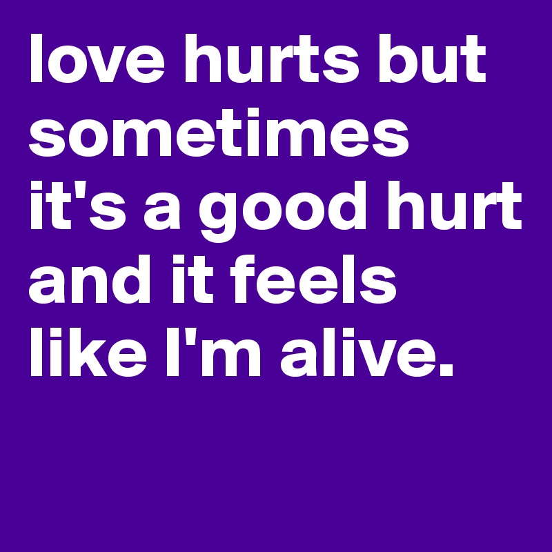 love hurts but sometimes it's a good hurt and it feels like I'm alive.
