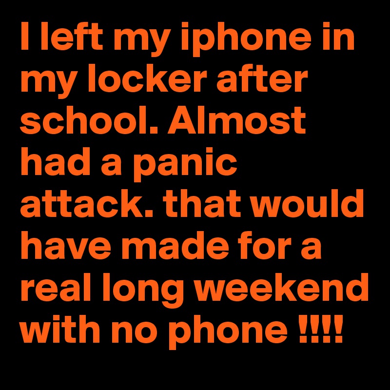 I left my iphone in my locker after school. Almost had a panic attack. that would have made for a real long weekend with no phone !!!!