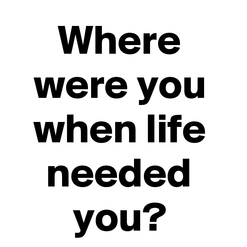Where were you when life needed you?