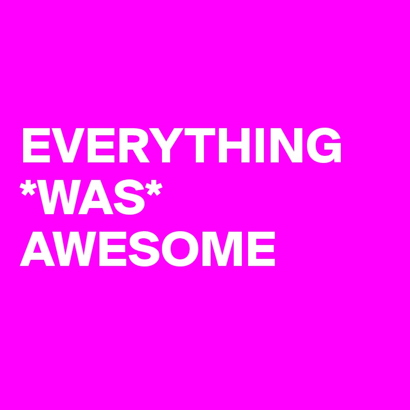 

EVERYTHING *WAS* AWESOME

