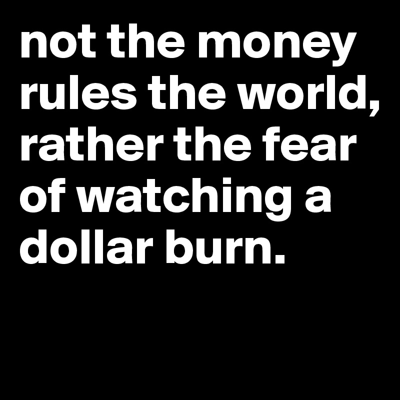 not the money rules the world, rather the fear of watching a dollar burn.
