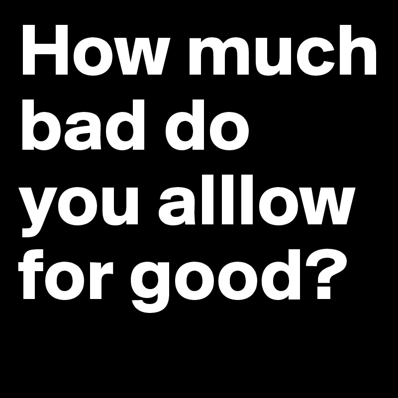 How much bad do you alllow for good?