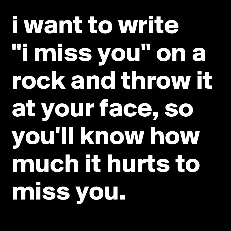 i want to write
"i miss you" on a rock and throw it at your face, so you'll know how much it hurts to miss you.