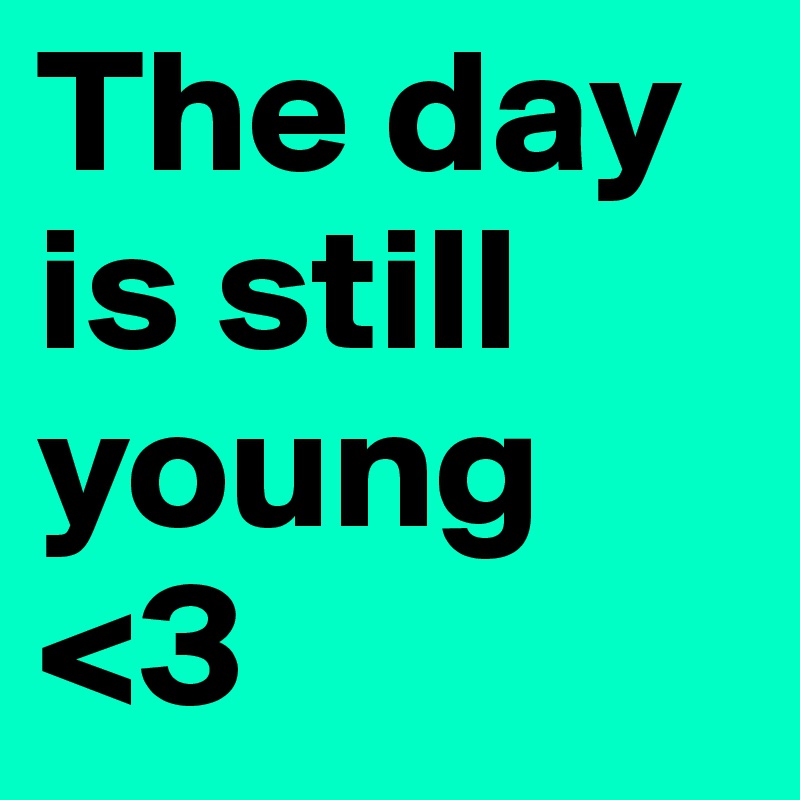 The day is still young <3