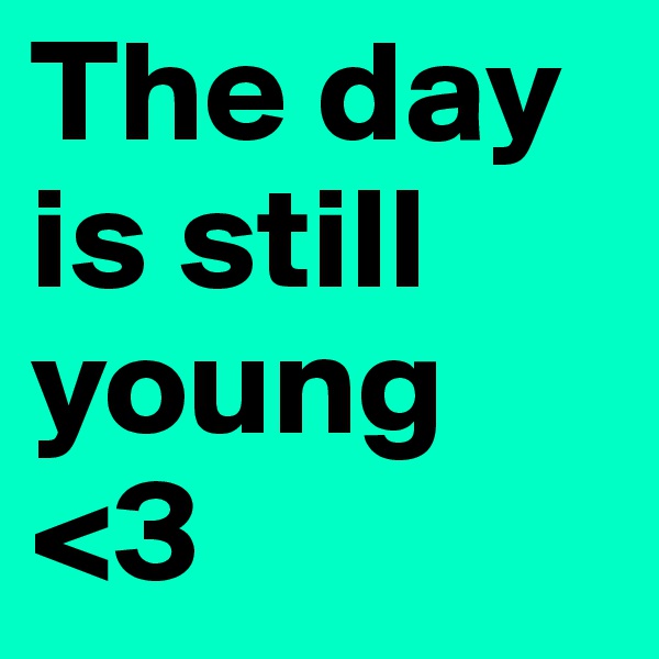 The day is still young <3