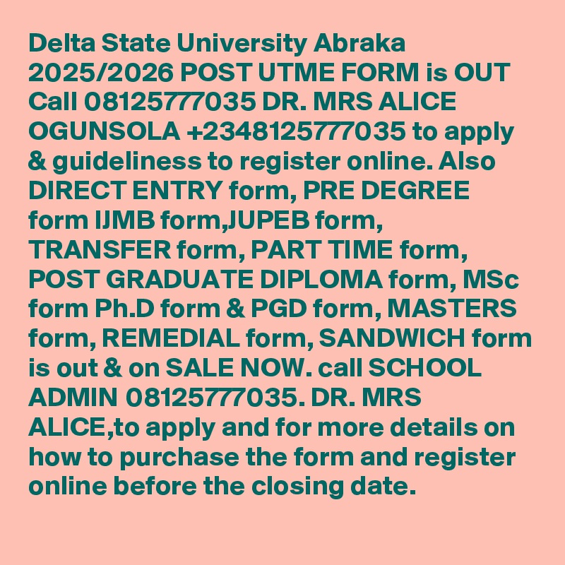 Delta State University Abraka 2025/2026 POST UTME FORM is OUT Call 08125777035 DR. MRS ALICE OGUNSOLA +2348125777035 to apply & guideliness to register online. Also DIRECT ENTRY form, PRE DEGREE form IJMB form,JUPEB form, TRANSFER form, PART TIME form, POST GRADUATE DIPLOMA form, MSc form Ph.D form & PGD form, MASTERS form, REMEDIAL form, SANDWICH form is out & on SALE NOW. call SCHOOL ADMIN 08125777035. DR. MRS ALICE,to apply and for more details on how to purchase the form and register online before the closing date.