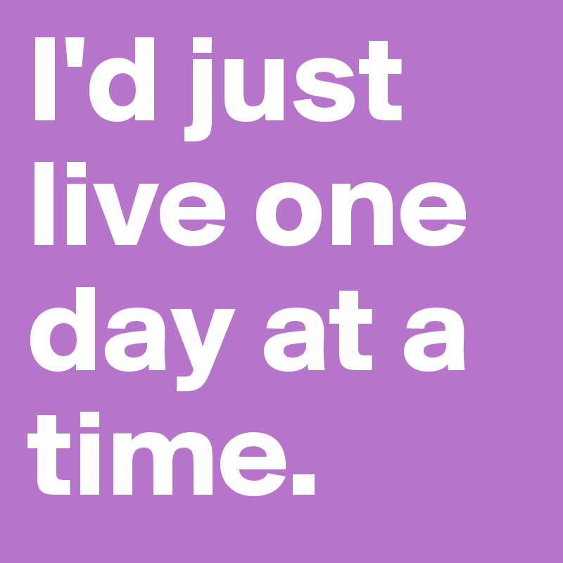 I'd just live one day at a time.