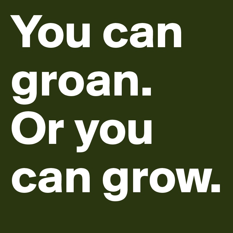 You can groan.
Or you can grow.
