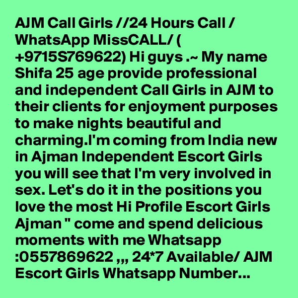 AJM Call Girls //24 Hours Call / WhatsApp MissCALL/ ( +9715S769622) Hi guys .~ My name Shifa 25 age provide professional and independent Call Girls in AJM to their clients for enjoyment purposes to make nights beautiful and charming.I'm coming from India new in Ajman Independent Escort Girls you will see that I'm very involved in sex. Let's do it in the positions you love the most Hi Profile Escort Girls Ajman " come and spend delicious moments with me Whatsapp :0557869622 ,,, 24*7 Available/ AJM Escort Girls Whatsapp Number...