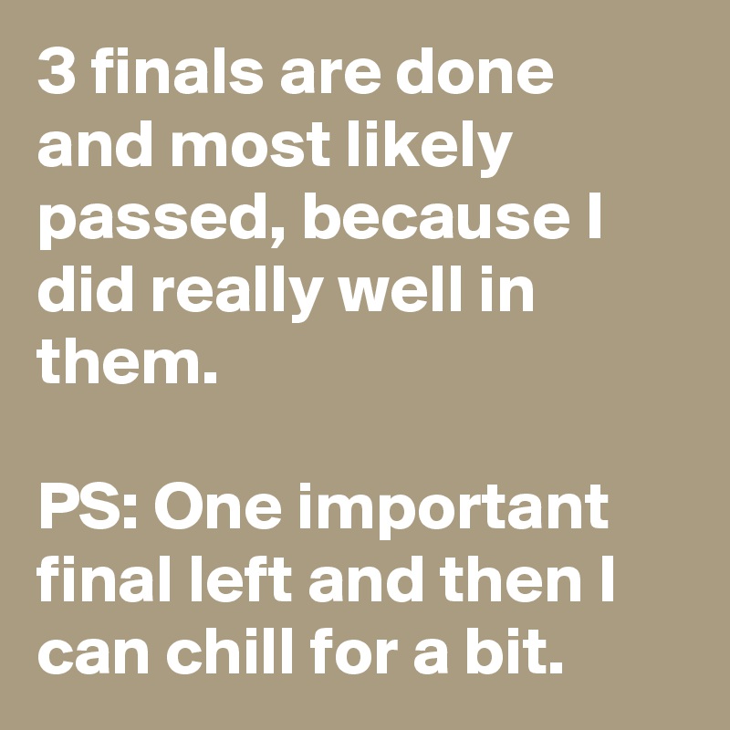 3 finals are done and most likely passed, because I did really well in them.

PS: One important final left and then I can chill for a bit.