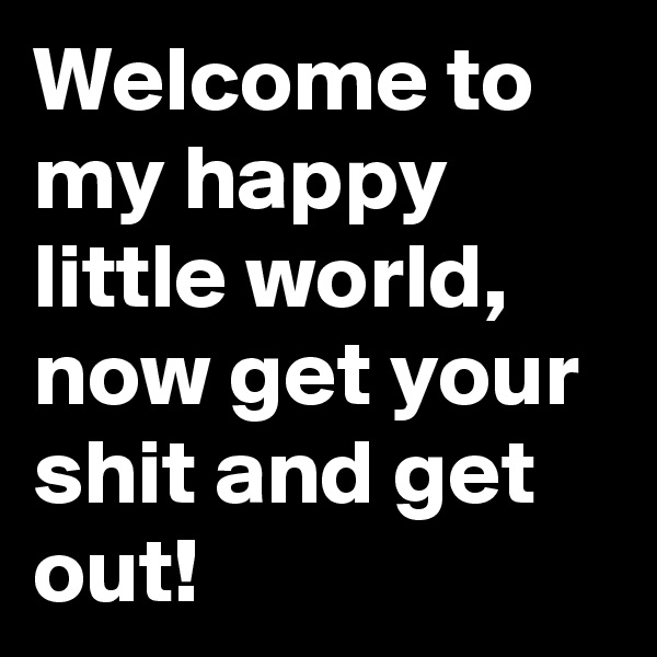 Welcome to my happy little world, now get your shit and get out!