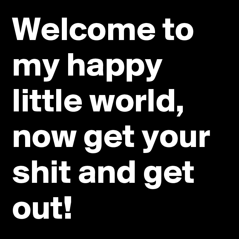 Welcome to my happy little world, now get your shit and get out!